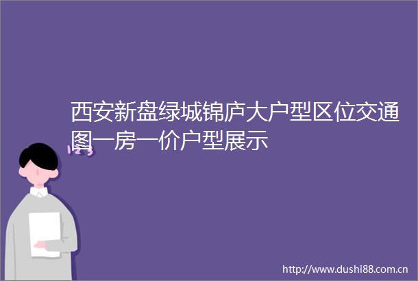 西安新盘绿城锦庐大户型区位交通图一房一价户型展示