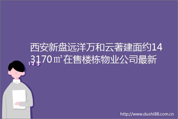 西安新盘远洋万和云著建面约143170㎡在售楼栋物业公司最新房价