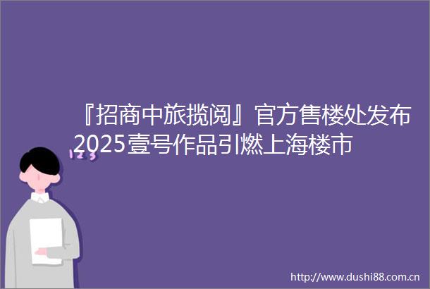 『招商中旅揽阅』官方售楼处发布2025壹号作品引燃上海楼市