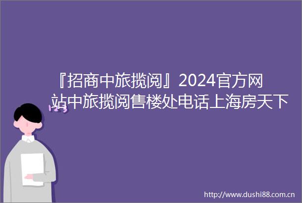 『招商中旅揽阅』2024官方网站中旅揽阅售楼处电话上海房天下