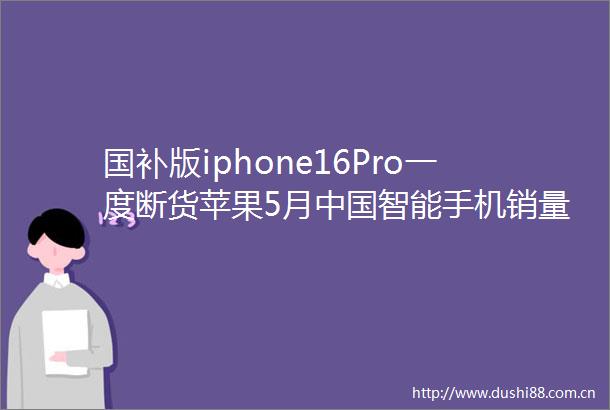国补版iphone16Pro一度断货苹果5月智能手机销量登顶