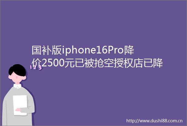国补版iphone16Pro降价2500元已被抢空授权店已降了600元可能还会降