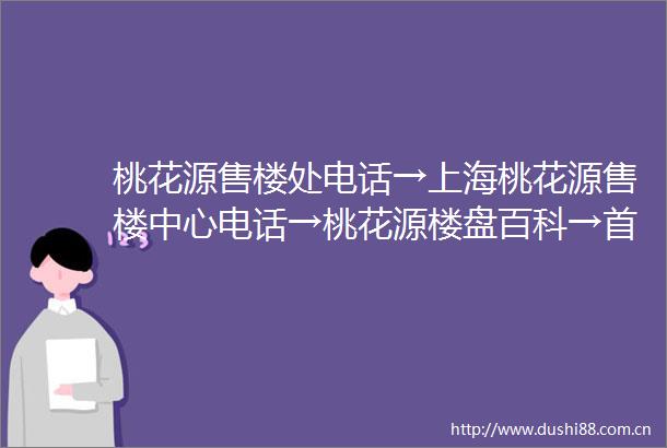 桃花源售楼处电话→上海桃花源售楼中心电话→桃花源楼盘百科→首页网站→楼盘百科→首页网站→闵行桃花源24小时热线电话