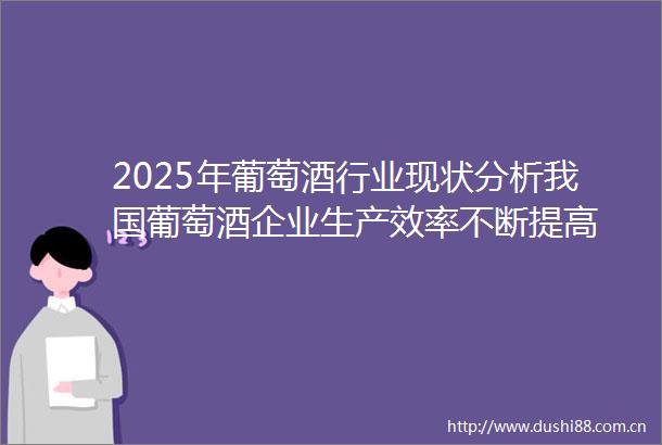 2025年葡萄酒行业现状分析我国葡萄酒企业生产效率不断提高