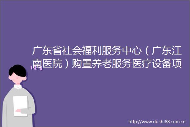 广东省社会福利服务中心（广东江南医院）购置养老服务医疗设备项目招标公告