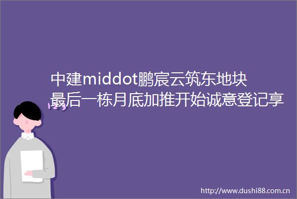 中建middot鹏宸云筑东地块最后一栋月底加推开始诚意登记享99折优惠面积81126㎡34房mdashmdash深度评测