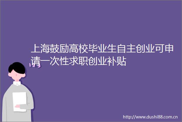 上海鼓励高校毕业生自主创业可申请一次性求职创业补贴