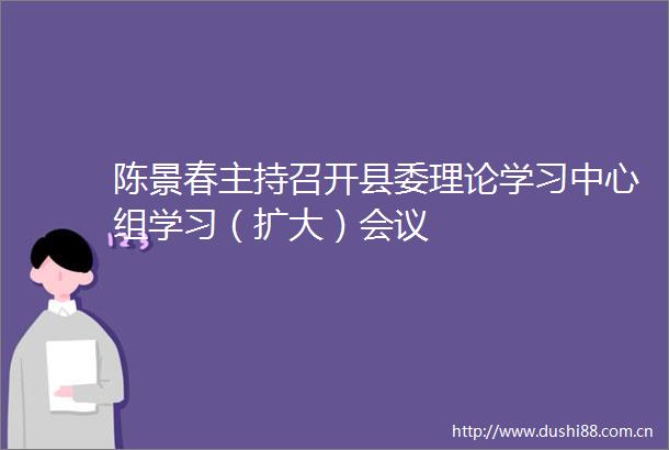 陈景春主持召开县委理论学习中心组学习（扩大）会议