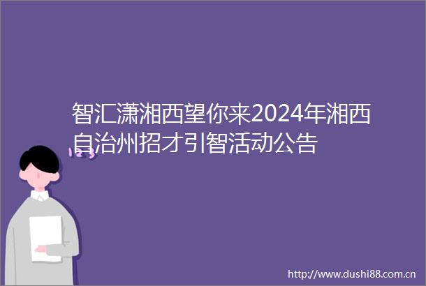智汇潇湘西望你来2024年湘西自治州招才引智活动公告