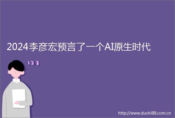 2024李彦宏预言了一个AI原生时代