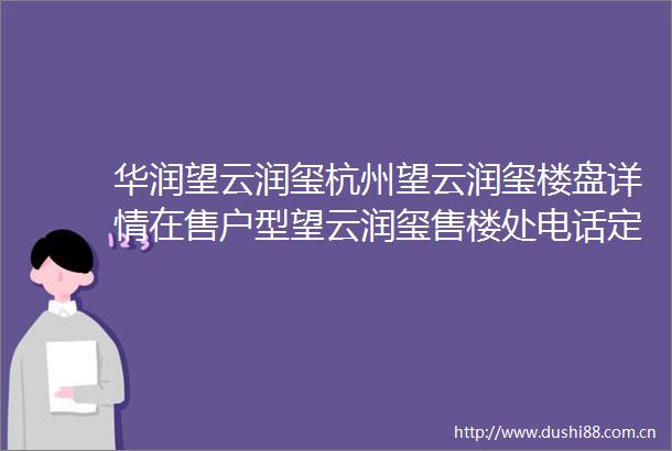 华润望云润玺杭州望云润玺楼盘详情在售户型望云润玺售楼处电话定位售楼部地址望云润玺24小时电话望云润玺首页网站