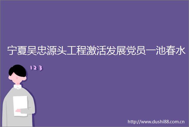 宁夏吴忠源头工程激活发展党员一池春水
