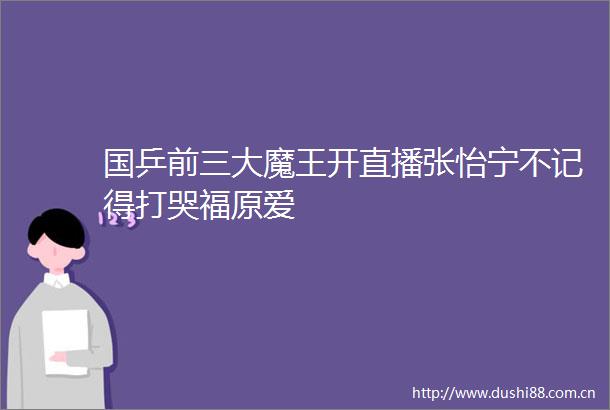 国乒前三大魔王开直播张怡宁不记得打哭福原爱