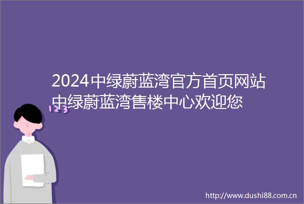 2024中绿蔚蓝湾官方首页网站中绿蔚蓝湾售楼中心欢迎您
