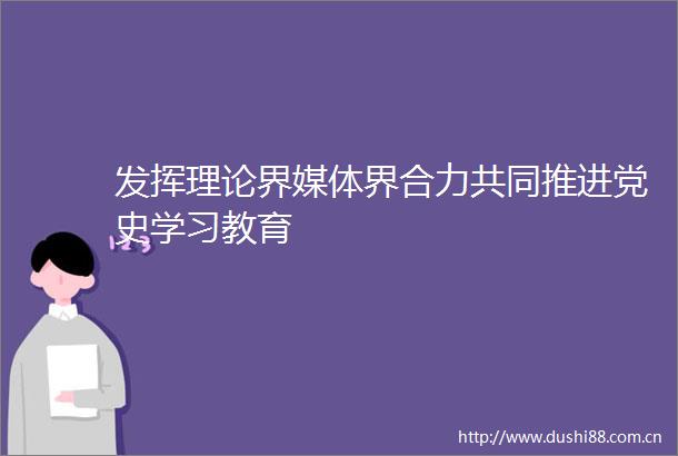 发挥理论界媒体界合力共同推进党史学习教育