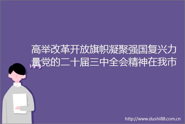 高举改革开放旗帜凝聚强国复兴力量党的二十届三中全会精神在我市广大政协委员和机关党员中引发热烈反响