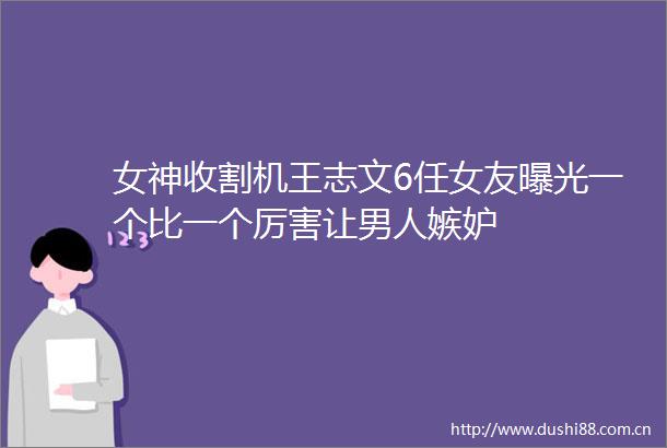 女神收割机王志文6任女友一个比一个厉害让男人嫉妒