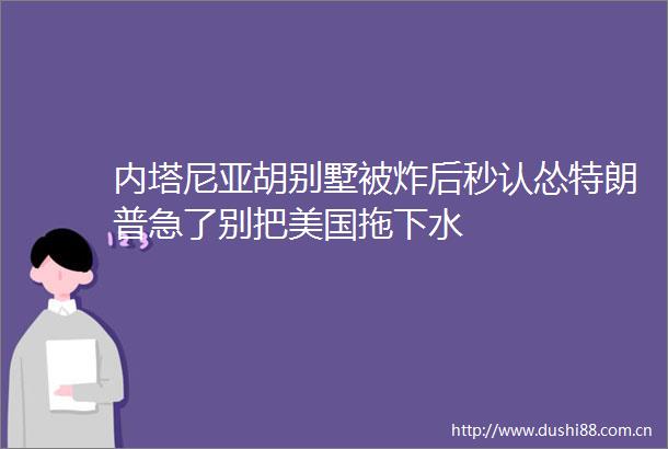 内塔尼亚胡别墅被炸后秒认怂特朗普急了别把美国拖下水