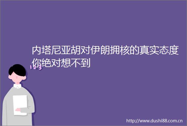 内塔尼亚胡对伊朗拥核的真实态度你绝对想不到
