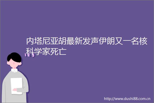 内塔尼亚胡最新发声伊朗又一名核科学家死亡
