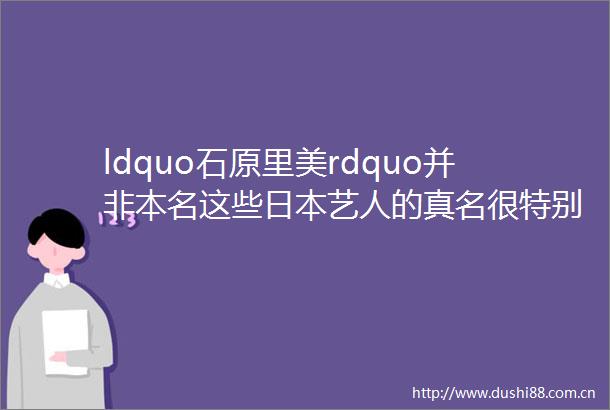 ldquo石原里美rdquo并非本名这些艺人的真名很特别