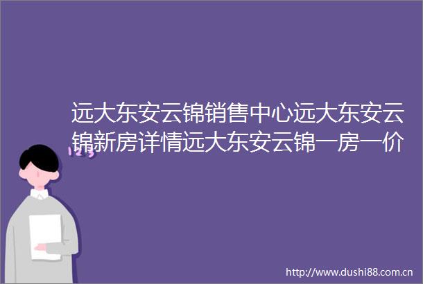 远大东安云锦销售中心远大东安云锦新房详情远大东安云锦一房一价查询