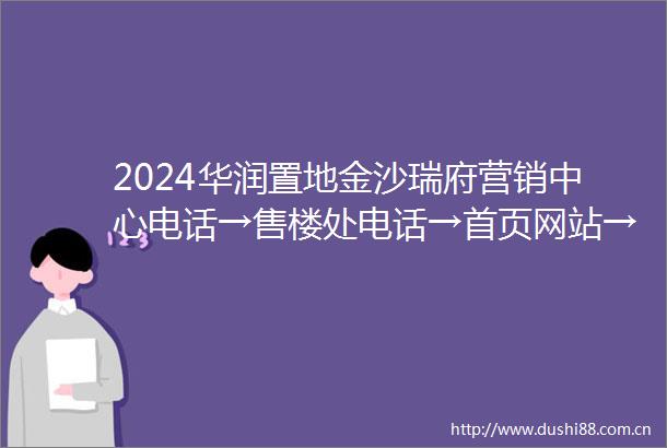 2024华润置地金沙瑞府营销中心电话→售楼处电话→首页网站→24小时热线电话
