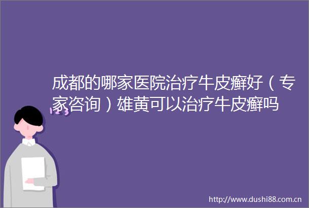 成都的哪家医院治疗牛皮癣好（专家咨询）雄黄可以治疗牛皮癣吗