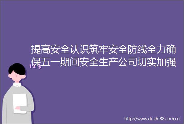 提高安全认识筑牢安全防线全力确保五一期间安全生产公司切实加强五一期间安全生产工作