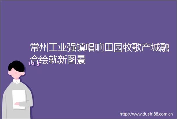 常州工业强镇唱响田园牧歌产城融合绘就新图景