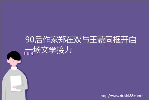 90后作家郑在欢与王蒙同框开启一场文学接力