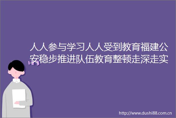 人人参与学习人人受到教育福建稳步推进队伍教育整顿走深走实