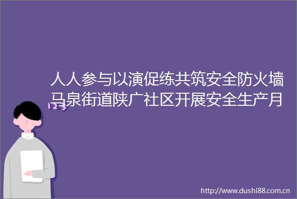人人参与以演促练共筑安全防火墙马泉街道陕广社区开展安全生产月系列活动