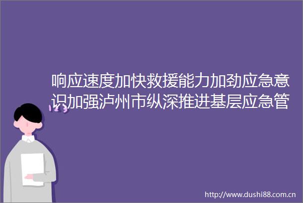 响应速度加快救援能力加劲应急意识加强泸州市纵深推进基层应急管理能力建设补短板行动
