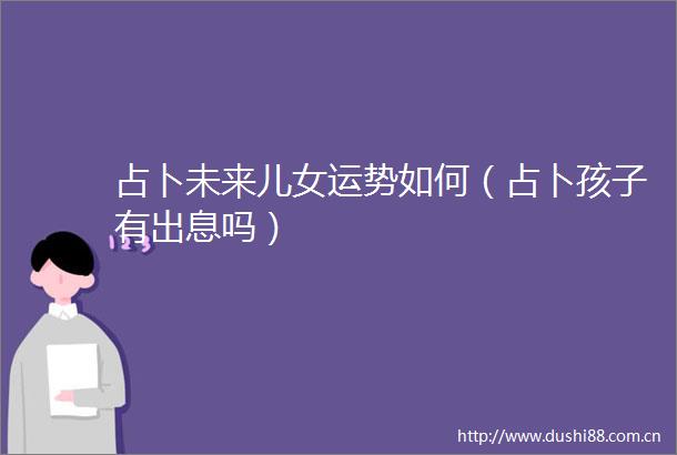 占卜未来儿女运势如何（占卜孩子有出息吗）