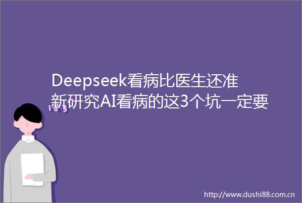 Deepseek看病比医生还准新研究AI看病的这3个坑一定要避开