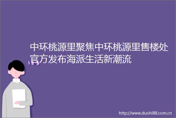 中环桃源里聚焦中环桃源里售楼处官方发布海派生活新潮流