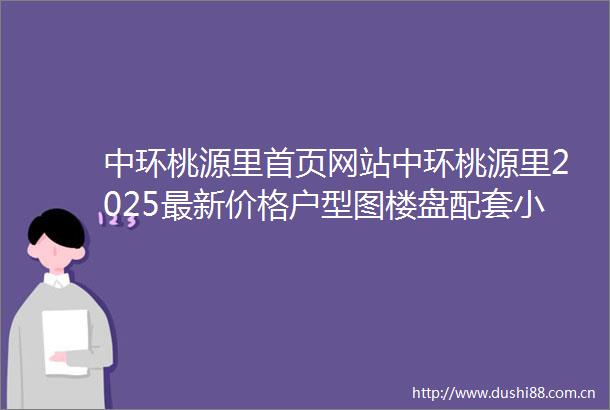 中环桃源里首页网站中环桃源里2025最新价格户型图楼盘配套小区环境