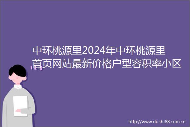 中环桃源里2024年中环桃源里首页网站最新价格户型容积率小区配套
