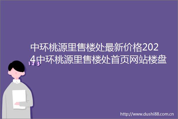 中环桃源里售楼处最新价格2024中环桃源里售楼处首页网站楼盘详情容积率户型配套
