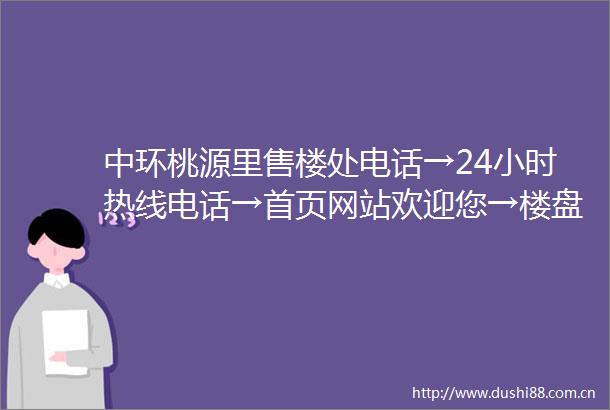 中环桃源里售楼处电话→24小时热线电话→首页网站欢迎您→楼盘百科详情