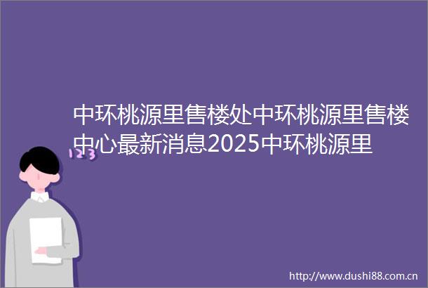 中环桃源里售楼处中环桃源里售楼中心最新消息2025中环桃源里欢迎您中环桃源里最新楼盘详情