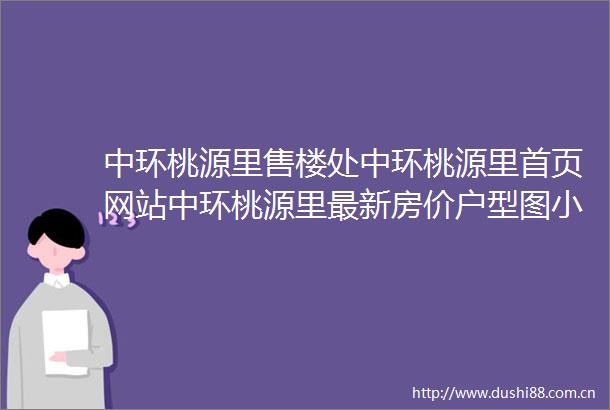 中环桃源里售楼处中环桃源里首页网站中环桃源里最新房价户型图小区环境配套