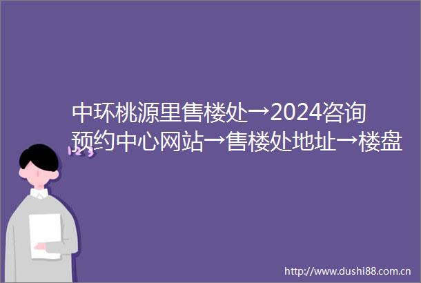 中环桃源里售楼处→2024咨询预约中心网站→售楼处地址→楼盘百科详情首页网站