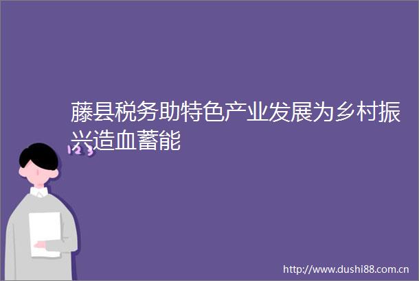 藤县税务助特色产业发展为乡村振兴造血蓄能