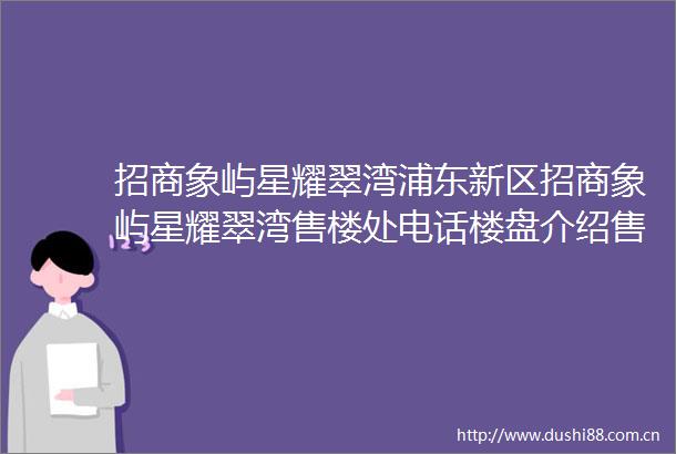 招商象屿星耀翠湾浦东新区招商象屿星耀翠湾售楼处电话楼盘介绍售楼处地址房源详情一房一价公示