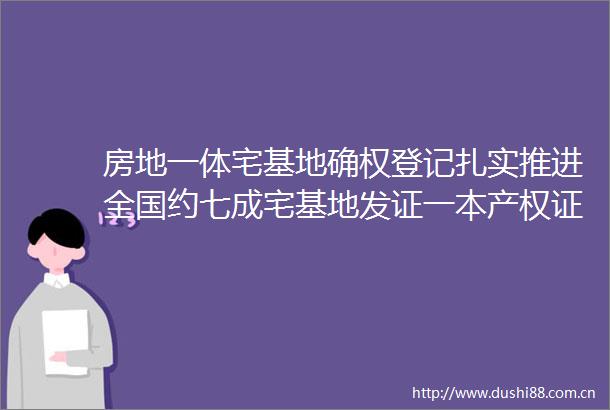 房地一体宅基地确权登记扎实推进全国约七成宅基地发证一本产权证带来农村大变革