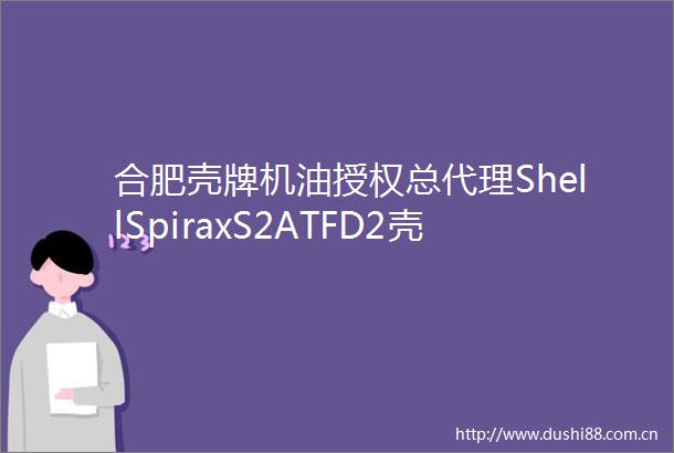 合肥壳牌机油授权总代理ShellSpiraxS2ATFD2壳牌自动变速箱油