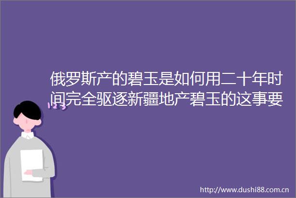 俄罗斯产的碧玉是如何用二十年时间完全驱逐新疆地产碧玉的这事要从ldquo七号矿rdquo说起