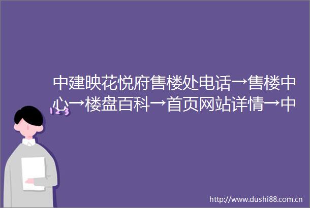 中建映花悦府售楼处电话→售楼中心→楼盘百科→首页网站详情→中建映花悦府